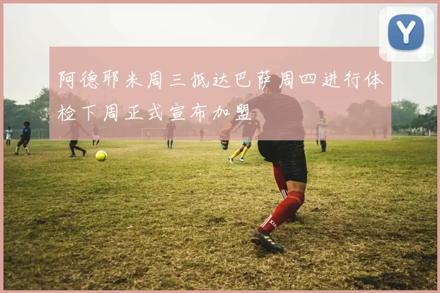 阿德耶米周三抵达巴萨周四进行体检下周正式宣布加盟