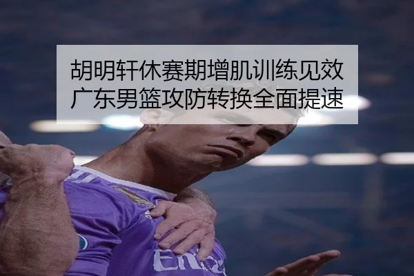 胡明轩休赛期增肌训练见效 广东男篮攻防转换全面提速
