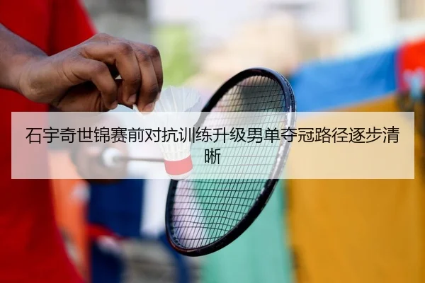 石宇奇世锦赛前对抗训练升级男单夺冠路径逐步清晰
