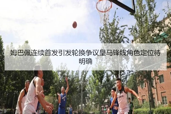 姆巴佩连续首发引发轮换争议皇马锋线角色定位待明确