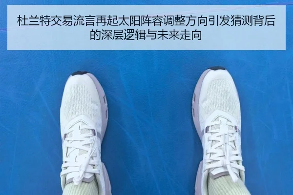 杜兰特交易流言再起太阳阵容调整方向引发猜测背后的深层逻辑与未来走向