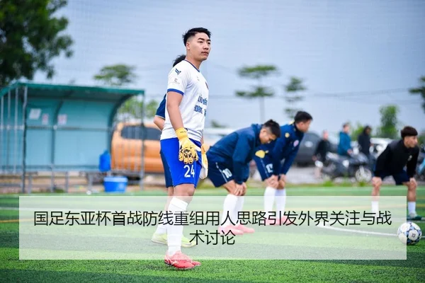 国足东亚杯首战防线重组用人思路引发外界关注与战术讨论